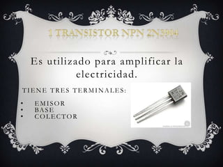 Es utilizado para amplificar la
electricidad.
TIENE TRES TERMINALES:
• EMISOR
• BASE
• COLECTOR
 