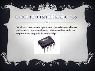 CIRCUITO INTEGRADO 555
Contienen muchos componentes (transistores, diodos,
resistencias, condensadores), colocados dentro de un
paquete muy pequeño llamado chip.
 