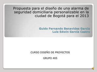 Guido Fernando Benavides García
Luis Edwin García Castro
Propuesta para el diseño de una alarma de
seguridad domiciliaria personalizable en la
ciudad de Bogotá para el 2013
CURSO DISEÑO DE PROYECTOS
GRUPO 405
 