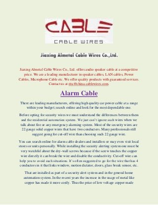 Jiaxing Almetal Cable Wires Co., Ltd. offers audio speaker cable at a competitive
price. We are a leading manufacturer in speaker cables, LAN cables, Power
Cables, Microphone Cable etc. We offer quality products with guaranteed services.
Contact us at rita@china-cablewires.com.

Alarm Cable
There are leading manufacturers, offering high quality car power cable at a range
within your budget; search online and look for the most dependable one.
Before opting for security wires we must understand the differences between them
and the residential automation system. We just can’t ignore such wires when we
talk about fire or any emergency alarming system. Most of the security wires are
22 gauge solid copper wires that have two conductors. Many professionals still
suggest going for cut-off wire than choosing such 22 gauge wire.
You can search online for alarm cable dealers and installers or may even visit local
stores or units personally. While installing the security alerting system one must be
very watchful about the dry-wall screws because if the screw touches the copper
wire directly it can break the wire and disable the conductivity. Cut-off wire can
help you to avoid such situations. It’s often suggested to go for the wire that has 4
conductors in it that links window, motion dictator, doors, glass break sensor, etc.
That are installed as part of a security alert system and in the general home
automation system. In the recent years the increase in the usage of metal like
copper has made it more costly. Thus the price of low voltage copper made

 