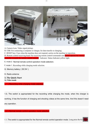 - 2 - 
A. Camera Lens: Video signal pickup; 
B. USB: For connecting a computer or charger, for data transfer or charging; 
C. RESET key: Uses when the machine does not respond, carries on the machine to reposition. 
D. Remote control receiving head: For receiving remote control commands sent (better operate the remote 
controller towards the remote control sensor). / Indicator: Status Indicator yellow light. 
E. mode-2 : Normal remote control operation mode selection. 
F. mode-1 : Recording while charging mode selection. 
G. Memory battery（DC:9V） 
H. Radio antenna 
3, The Quick Start 
1), Video mode 
（1）Recording while charging mode selection 
1.0, The switch is appropriated for the recording while charging the mode, when the charger is 
working, it has the function of charging and shooting videos at the same time. And this doesn’t need 
any operation. 
（2）Normal remote control operation mode selection 
1.1, The switch is appropriated for the Normal remote control operation mode .Long press the K1 
 