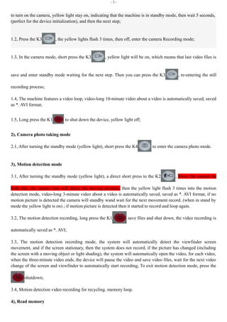 - 3 - 
to turn on the camera, yellow light stay on, indicating that the machine is in standby mode, then wait 5 seconds, 
(perfect for the device initialization), and then the next step; 
1.2, Press the K3 , the yellow lights flash 3 times, then off, enter the camera Recording mode; 
1.3, In the camera mode, short press the K3 , yellow light will be on, which means that last video files is 
save and enter standby mode waiting for the next step. Then you can press the K3 , re-entering the still 
recording process; 
1.4, The machine features a video loop, video-long 10-minute video about a video is automatically saved, saved 
as *. AVI format; 
1.5, Long press the K1 to shut down the device, yellow light off; 
2), Camera photo taking mode 
2.1, After turning the standby mode (yellow light), short press the K4 to enter the camera photo mode. 
3), Motion detection mode 
3.1, After turning the standby mode (yellow light), a direct short press to the K2 , Move the camera by 
both side, the camera lens will detect the moving pictures, then the yellow light flash 3 times into the motion 
detection mode, video-long 3-minute video about a video is automatically saved, saved as *. AVI format, if no 
motion picture is detected the camera will standby wand wait for the next movement record. (when in stand by 
mode the yellow light is on) ; if motion picture is detected then it started to record and loop again. 
3.2, The motion detection recording, long press the K1 save files and shut down, the video recording is 
automatically saved as *. AVI; 
3.3, The motion detection recording mode, the system will automatically detect the viewfinder screen 
movement, and if the screen stationary, then the system does not record, if the picture has changed (including 
the screen with a moving object or light shading), the system will automatically open the video, for each video, 
when the three-minute video ends, the device will pause the video and save video files, wait for the next video 
change of the screen and viewfinder to automatically start recording, To exit motion detection mode, press the 
shutdown; 
3.4, Motion detection video recording for recycling. memory loop. 
4), Read memory 
 
