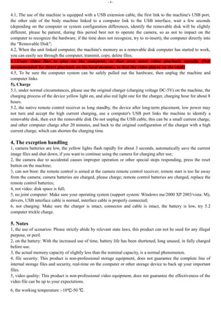 - 4 - 
4.1, The use of the machine is equipped with a USB extension cable, the first link to the machine's USB port, 
the other side of the body machine linked to a computer link to the USB interface, wait a few seconds 
(depending on the computer or system configuration differences, identify the removable disk will be slightly 
different, please be patient, during this period best not to operate the camera, so as not to impact on the 
computer to recognize the hardware, if the time does not recognize, try to re-insert), the computer directly into 
the "Removable Disk"; 
4.2, When the unit linked computer, the machine's memory as a removable disk computer has started to work, 
you can easily see through the computer, transmit, copy, delete files; 
4.3,Copy video files to play on the computer, so that even more video playback smooth. (Not 
recommended for direct playback on the local memory, so that the video player on the card) 
4.5, To be sure the computer system can be safely pulled out the hardware, then unplug the machine and 
computer links. 
5), Charge 
5.1, under normal circumstances, please use the original charger (charging voltage DC-5V) on the machine, the 
charging process of the device yellow light on, and also red light one for the charger, charging hour for about 8 
hours. 
5.2, the native remote control receiver as long standby, the device after long-term placement, low power may 
not turn and accept the high current charging, use a computer's USB port links the machine to identify a 
removable disk, then exit the removable disk Do not unplug the USB cable, this can be a small current charge, 
and other computer charge after 20 minutes, and back to the original configuration of the charger with a high 
current charge, which can shorten the charging time. 
4, The exception handling 
1, camera batteries are low, the yellow lights flash rapidly for about 3 seconds, automatically save the current 
image files and shut down, if you want to continue using the camera for charging after use; 
2, the camera due to accidental causes improper operation or other special stops responding, press the reset 
button on the machine; 
3, can not boot: the remote control is aimed at the camera remote control receiver; remote start is too far away 
from the camera; camera batteries are charged, please charge; remote control batteries are charged, replace the 
remote control batteries; 
4, not video: disk space is full; 
5, no joint computer: Make sure your operating system (support system: Windows me/2000 XP 2003/vista: M), 
drivers, USB interface cable is normal, interface cable is properly connected; 
6, not charging: Make sure the charger is intact, connector and cable is intact, the battery is low, try 5.2 
computer trickle charge. 
5. Notes 
1, the use of scenarios: Please strictly abide by relevant state laws, this product can not be used for any illegal 
purpose, or peril. 
2, on the battery: With the increased use of time, battery life has been shortened, long unused, in fully charged 
before use. 
3, the actual memory capacity of slightly less than the nominal capacity, is a normal phenomenon. 
4, file security: This product is non-professional storage equipment, does not guarantee the complete line of 
internal storage files and security, real-time on the computer or other storage device to back up your important 
files. 
5, video quality: This product is non-professional video equipment, does not guarantee the effectiveness of the 
video file can be up to your expectations. 
6, the working temperature :-10℃-50 ℃. 
 
