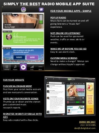 SIMPLY THE BEST RADIO MOBILE APP SUITE
FOR YOUR WEBSITE
FUN SOCIAL ENGAGEMENT
Post from your social media account
and see everyone’s conversation.
VOTE ON YOUR FAVORITE SONGS
Thumbs up or down and the station
gets customized music
research reports.
MONETIZE WEBSITE EYEBALLS WITH
ADS
Easy ads created with a few clicks.
FOR YOUR MOBILE APPS - SIMPLE
POP UP RADIO
Music facts can be turned on and off
giving listeners a “music fan”
experience.
NOT ONLINE OR LISTENING?
Push can be used for sponsored
weather, traffic or news alerts or
events.
WAKE ME UP BEFORE YOU GO GO
Easy to use alarm clock.
CUSTOM MENU SCREENS
Need to make a change? Menus can
change without Apple’s approval.
DEMO ME DEE!
212- 519-3085
dee@dialglobal.com
 
