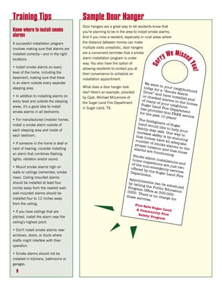Training Tips                           Sample Door Hanger
                                        Door hangers are a great way to let residents know that
Know where to install smoke             you’re planning to be in the area to install smoke alarms.
alarms                                  And if you miss a resident, especially in rural areas where
A successful installation program       the distance between homes can make
involves making sure that alarms are    multiple visits unrealistic, door hangers
installed correctly—and in the right    are a convenient reminder that a smoke
                                                                                                        We Missed
locations.                              alarm installation program is under                        ry




                                                                                          Sor
                                        way. You also have the option of




                                                                                                                       Y ou !
• Install smoke alarms on every         allowing residents to contact you at
level of the home, including the        their convenience to schedule an
basement, making sure that there        installation appointment.
is an alarm outside every separate                                                    We wer
                                        What does a door hanger look                            e in yo
sleeping area.                                                                        today f            ur neig
                                                                                               or a “S              hb
                                        like? Here’s an example, provided            Drive”             moke A orhood
                                                                                              and ha               larm
• In addition to installing alarms on                                                or chec            ve inst
                                        by Capt. Michael McLemore of                          ke                 alled a
every level and outside the sleeping                                                of man d alarms in t                  nd/
                                        the Sugar Land Fire Department                        yo                    he hom
                                                                                   Sugar L f your neigh                     es
areas, it’s a good idea to install                                                            an                   bo
                                        in Sugar Land, TX.                         has pro d Fire Depar rs.
                                                                                             vi                    tment
smoke alarms in all bedrooms.                                                     for the ded this FRE
                                                                                             past 10              E servi
                                                                                                       years!             ce
• For manufactured (mobile) homes,                                               The fir
                                                                                          efighte
                                                                                 L and w           rs o
install a smoke alarm outside of                                                          ould lik f Sugar
                                                                                family                e to he
each sleeping area and inside of                                                         sta                   lp y
                                                                               increas y safe. One w our
                                                                                         e safety               ay
each bedroom.                                                                 that ho                is by en to
                                                                                         mes ha                 suring
                                                                              numbe                ve an a
• If someone in the home is deaf or                                                     r of sm              dequat
                                                                             proper               oke ala             e
                                                                                        locatio             rms in
hard of hearing, consider installing                                         alarms              n and t              the
                                                                                        are fun             ha
an alarm that combines flashing                                                                   ctionin t those
                                                                            Smoke                           g.
lights, vibration and/or sound.                                                        alarm i
                                                                           home i               nstalla
                                                                                      ns                  tions a
                                                                           of the n pections are                    nd
                                                                                       on-eme              ju
• Mount smoke alarms high on                                              offered               rgency st two
                                                                                      by the              s
walls or ceilings (remember, smoke                                        Depart               Sugar L ervices
                                                                                    ment.                and Fir
rises). Ceiling mounted alarms                                                                                      e
                                                                         Appoin
should be installed at least four                                                   tments
                                                                         by calli             can be
                                                                                   ng the               schedu
                                                                                             Public               le
inches away from the nearest wall;                                      Progra
                                                                                  m Offic             Educat d
                                                                        0000. T             e at 00             ion
wall-mounted alarms should be                                                      here is           0-000-
                                                                       these s               no cha
installed four to 12 inches away                                                 ervices              rge for
                                                                                          .
from the ceiling.                                                              Fire S
                                                                                      afe Su
                                                                                A Com        gar La
                                                                                       munit        nd
• If you have ceilings that are                                                               y Fire
                                                                                 Safety
pitched, install the alarm near the                                                      Progra
                                                                                                m
ceiling’s highest point.

• Don’t install smoke alarms near
windows, doors, or ducts where
drafts might interfere with their
operation.

• Smoke alarms should not be
installed in kitchens, bathrooms or
garages.

  9
 