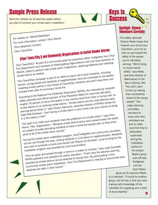 Sample Press Release                                                                                                 Keys to
Send this release out at least two weeks before
you plan to conduct your smoke alarm installation.
                                                                                                                     Success
                                                                                                                                  Spotlight: Choose
                                                                                                                                  Volunteers Carefully
                                       r)
                        onth/Date/Yea
   For  release on: (M                        ame)                                                                                       Fire safety advocate
                                tact: (Your N
                  rmation, con                                                                                                            Sharron Beals hopes that
   For more info
                              )
                 one number                                                                                                               however you recruit your
    (Your teleph
                                                                                                                                           volunteers, you’ll do so
                   ity)                                                                                                rms
     (Your Town/C
                                                                                ons to In     stall Smoke Ala                              with an eye toward the
                                  y/) and Comm        unity Organizati                                     ghters from
                                                                                                                             (Your          safety of the people
          (Your Town/Cit                                             fire preventio
                                                                                         n effort, firefi
                                                                                                                    sidents on
                                                    munity-wide                    ations) will vi
                                                                                                      sit local re                          you’re ultimately
                                    art of a com                                                                                g
     (Your Tow    n/City)– As p                           icip ating Organiz                              ies and installin                  serving. “We’re trying
                                          bers of (Part                                placing batter
                      ent) and mem                                  spections, re
     Fire Departm                                  oke alarm in                                                                              to ensure senior
                                  form free sm
      (Month,    Date) to per                                                                                                                 safety,” says Beals,
                                        .                                                                      , including
                       s as needed                                                         lo cal residents
      smoke alarm                                                       reach out to                                      eaths.              executive director of
                                                      f an effort to                                    able to fire d
                                       ign is part o                                  ho are vulner
                       ity) campa                                  borhoods, w                                ave them will                    Beechwood on the
       The (Town/C                                 ents of neigh                              who don’t h
                       ng peo    ple and resid                            it y) residents                                                      Bay in Quincy, MA.
       seniors, you                                    es of (Town/C
                        oke alarm      s in the hom                                                                                            “You don’t want
        Installing sm                                             .
                                                 g a home fire                                                       l nonprofit
                         r od  ds of survivin                                                       internationa                                to end up making
        increase thei                                                              (NFPA), the
                                                                Association                                   n 80 years,
                                            Fir e Protection                            eek  for more tha                                       their vulnerability
                          the National                               revention W                                      es with no
         According to                        l spon  sor of Fire P                                   fires in hom
                            te and officia                                         y result from                effective earl
                                                                                                                                  y              aware to the wrong
         safety advoca                                         in the countr
                                           m  e fire deaths                                s are the most                                        people.” She
                           ercent of ho                               “Smoke alarm                                     Center for
          roughly 70 p                               oke alarms.                                   tor of NFPA’s
                            s or no work
                                            ing sm                                ecutive direc                                dying              urges planning
          smoke alarm                                         Gamache, ex                                   ur chance of
                                             says Sharon                                  h ome cuts yo
                           ice there is,”                              larm in your                                                               committee
           warning dev                                g a smoke a
                           utreach    . “Just havin                                                                                                members to
           High-Risk O                                                                                            ,” says (Your
                            rly in half.”                                                       smoke alarm                                        know who their
           in a fire nea                                                      tection of a                                  re death,
                                               residents    have the pro                      won’t pre    vent ever y fi                          volunteers are
                             to make sure                                 alarms alone                                 they know
            “Our goal is                           “B ecause smoke                               es cape plan so                                    and to make
                                 rganization).                                  a home fire
            N ame, Title, O                      ting resi dents to have                                                                            sure that they’re
                               cludes educa
             our project in                     larm   sounds.”                                                       nit y volunteers               adequately
                                the smoke a                                                          and commu
             what to do if                                       rogram, loca
                                                                                    l firefighters                             Residents
                                                                                                               borhoods).                            supervised
                                               installation p                                wns or neigh
                              smoke alarm                  ting residen     ts in (List to                                nding for the
              During the
                                          the area, visi                                               ber). Local fu                                 during the
                                                                                      me) at (Num
              will fa n out through                           sh  ould call (Na                                                                       installation
                                             a home visit                                     .
                             to schedule                                 local funders)
              who wish                                  ded by (List                                          says Judy Co
                                                                                                                                  moletti,             portion of
                                       am was provi                                          of minutes,”
               inst allation progr                                       e in a matter                                  nce warning                    the project.
                                                       rough a hom                                   why the adva
                                     and spread th                                 tion. “That’s                           in th is                     Beals’s group
                “Fire can gro
                                  w                             public educa                              articipating
                                  tant vice   president for                              g lives. By p                               a t local
                NFPA’s assis                                             al to savin                                 to ensure th                       uses off-duty
                                                        n be essenti                               t) is helping
                                  sm  oke alarms ca                            ir e Departmen                                                           firefighters
                 provided by                                 tion, (Your F
                                      oke  alarm installa
                 community sm                         homes.”
                                                                                                                                                         and the
                                    safer in their
                  residents are                                                                                                                         local Rotary
                                                                                                                                    group as its resource (Beals
                                                                                                                            is a member). “It could be another
                                                                                                                            group, but the key is that you have
                                                                                                                            a group with knowledge of the
                                                                                                                            members it’s supplying and a level
                                                                                                                            of accountability.”
                                                                                                                                                                 10
 