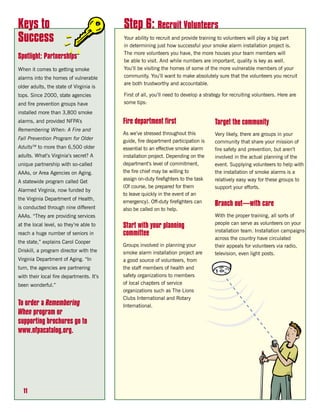 Keys to                                   Step 6: Recruit Volunteers
Success                                   Your ability to recruit and provide training to volunteers will play a big part
                                          in determining just how successful your smoke alarm installation project is.
                                          The more volunteers you have, the more houses your team members will
Spotlight: Partnerships
                                          be able to visit. And while numbers are important, quality is key as well.
When it comes to getting smoke            You’ll be visiting the homes of some of the more vulnerable members of your
alarms into the homes of vulnerable       community. You’ll want to make absolutely sure that the volunteers you recruit
                                          are both trustworthy and accountable.
older adults, the state of Virginia is
tops. Since 2000, state agencies          First of all, you’ll need to develop a strategy for recruiting volunteers. Here are
and fire prevention groups have           some tips:
installed more than 3,800 smoke
alarms, and provided NFPA’s               Fire department first                      Target the community
Remembering When: A Fire and
                                          As we’ve stressed throughout this          Very likely, there are groups in your
Fall Prevention Program for Older         guide, fire department participation is    community that share your mission of
AdultsTM to more than 6,500 older         essential to an effective smoke alarm      fire safety and prevention, but aren’t
adults. What’s Virginia’s secret? A       installation project. Depending on the     involved in the actual planning of the
unique partnership with so-called         department’s level of commitment,          event. Supplying volunteers to help with
AAAs, or Area Agencies on Aging.          the fire chief may be willing to           the installation of smoke alarms is a
                                          assign on-duty firefighters to the task    relatively easy way for these groups to
A statewide program called Get
                                          (Of course, be prepared for them           support your efforts.
Alarmed Virginia, now funded by
                                          to leave quickly in the event of an
the Virginia Department of Health,
                                          emergency). Off-duty firefighters can
is conducted through nine different
                                                                                     Branch out—with care
                                          also be called on to help.
AAAs. “They are providing services                                                   With the proper training, all sorts of
                                                                                     people can serve as volunteers on your
at the local level, so they’re able to    Start with your planning
                                                                                     installation team. Installation campaigns
reach a huge number of seniors in         committee
                                                                                     across the country have circulated
the state,” explains Carol Cooper
                                          Groups involved in planning your           their appeals for volunteers via radio,
Driskill, a program director with the     smoke alarm installation project are       television, even light posts.
Virginia Department of Aging. “In         a good source of volunteers, from
turn, the agencies are partnering         the staff members of health and
with their local fire departments. It’s   safety organizations to members
been wonderful.”                          of local chapters of service
                                          organizations such as The Lions
                                          Clubs International and Rotary
To order a Remembering                    International.
When program or
supporting brochures go to
www.nfpacatalog.org.




  11
 