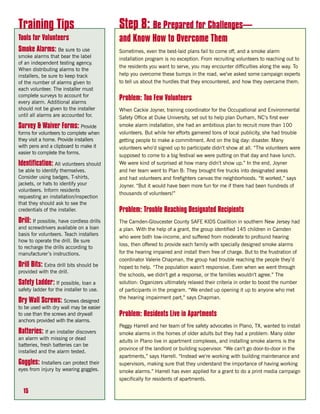 Training Tips                              Step 8: Be Prepared for Challenges—
Tools for Volunteers                       and Know How to Overcome Them
Smoke Alarms: Be sure to use               Sometimes, even the best-laid plans fail to come off, and a smoke alarm
smoke alarms that bear the label           installation program is no exception. From recruiting volunteers to reaching out to
of an independent testing agency.
                                           the residents you want to serve, you may encounter difficulties along the way. To
When distributing alarms to the
installers, be sure to keep track          help you overcome these bumps in the road, we’ve asked some campaign experts
of the number of alarms given to           to tell us about the hurdles that they encountered, and how they overcame them.
each volunteer. The installer must
complete surveys to account for
every alarm. Additional alarms
                                           Problem: Too Few Volunteers
should not be given to the installer       When Cackie Joyner, training coordinator for the Occupational and Environmental
until all alarms are accounted for.        Safety Office at Duke University, set out to help plan Durham, NC’s first ever
Survey & Waiver Forms: Provide             smoke alarm installation, she had an ambitious plan to recruit more than 100
forms for volunteers to complete when      volunteers. But while her efforts garnered tons of local publicity, she had trouble
they visit a home. Provide installers      getting people to make a commitment. And on the big day: disaster. Many
with pens and a clipboard to make it       volunteers who’d signed up to participate didn’t show at all. “The volunteers were
easier to complete the forms.
                                           supposed to come to a big festival we were putting on that day and have lunch.
Identification: All volunteers should      We were kind of surprised at how many didn’t show up.” In the end, Joyner
be able to identify themselves.            and her team went to Plan B: They brought fire trucks into designated areas
Consider using badges, T-shirts,           and had volunteers and firefighters canvas the neighborhoods. “It worked,” says
jackets, or hats to identify your          Joyner. “But it would have been more fun for me if there had been hundreds of
volunteers. Inform residents
                                           thousands of volunteers!”
requesting an installation/inspection
that they should ask to see the
credentials of the installer.              Problem: Trouble Reaching Designated Recipients
Drill: If possible, have cordless drills   The Camden-Gloucester County SAFE KIDS Coalition in southern New Jersey had
and screwdrivers available on a loan       a plan. With the help of a grant, the group identified 145 children in Camden
basis for volunteers. Teach installers
                                           who were both low-income, and suffered from moderate to profound hearing
how to operate the drill. Be sure
                                           loss, then offered to provide each family with specially designed smoke alarms
to recharge the drills according to
manufacturer’s instructions.               for the hearing impaired and install them free of charge. But to the frustration of
                                           coordinator Valerie Chapman, the group had trouble reaching the people they’d
Drill Bits: Extra drill bits should be     hoped to help. “The population wasn’t responsive. Even when we went through
provided with the drill.
                                           the schools, we didn’t get a response, or the families wouldn’t agree.” The
Safety Ladder: If possible, loan a         solution: Organizers ultimately relaxed their criteria in order to boost the number
safety ladder for the installer to use.    of participants in the program. “We ended up opening it up to anyone who met
                                           the hearing impairment part,” says Chapman.
Dry Wall Screws: Screws designed
to be used with dry wall may be easier
to use than the screws and drywall         Problem: Residents Live in Apartments
anchors provided with the alarms.
                                           Peggy Harrell and her team of fire safety advocates in Plano, TX, wanted to install
Batteries: If an installer discovers       smoke alarms in the homes of older adults but they had a problem: Many older
an alarm with missing or dead              adults in Plano live in apartment complexes, and installing smoke alarms is the
batteries, fresh batteries can be
                                           province of the landlord or building supervisor. “We can’t go door-to-door in the
installed and the alarm tested.
                                           apartments,” says Harrell. “Instead we’re working with building maintenance and
Goggles: Installers can protect their      supervisors, making sure that they understand the importance of having working
eyes from injury by wearing goggles.       smoke alarms.” Harrell has even applied for a grant to do a print media campaign
                                           specifically for residents of apartments.

  15
 