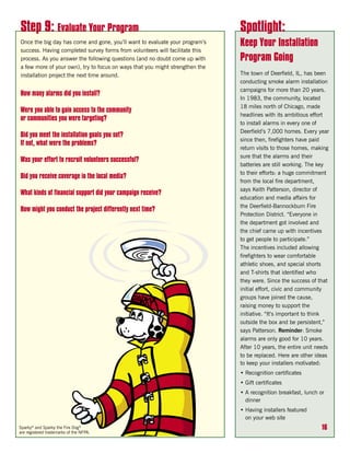 Step 9: Evaluate Your Program                                                 Spotlight:
Once the big day has come and gone, you’ll want to evaluate your program’s    Keep Your Installation
success. Having completed survey forms from volunteers will facilitate this
process. As you answer the following questions (and no doubt come up with     Program Going
a few more of your own), try to focus on ways that you might strengthen the
installation project the next time around.                                    The town of Deerfield, IL, has been
                                                                              conducting smoke alarm installation
                                                                              campaigns for more than 20 years.
How many alarms did you install?
                                                                              In 1983, the community, located
                                                                              18 miles north of Chicago, made
Were you able to gain access to the community
                                                                              headlines with its ambitious effort
or communities you were targeting?
                                                                              to install alarms in every one of
                                                                              Deerfield’s 7,000 homes. Every year
Did you meet the installation goals you set?
                                                                              since then, firefighters have paid
If not, what were the problems?
                                                                              return visits to those homes, making
                                                                              sure that the alarms and their
Was your effort to recruit volunteers successful?
                                                                              batteries are still working. The key
                                                                              to their efforts: a huge commitment
Did you receive coverage in the local media?
                                                                              from the local fire department,
                                                                              says Keith Patterson, director of
What kinds of financial support did your campaign receive?
                                                                              education and media affairs for
                                                                              the Deerfield-Bannockburn Fire
How might you conduct the project differently next time?
                                                                              Protection District. “Everyone in
                                                                              the department got involved and
                                                                              the chief came up with incentives
                                                                              to get people to participate.”
                                                                              The incentives included allowing
                                                                              firefighters to wear comfortable
                                                                              athletic shoes, and special shorts
                                                                              and T-shirts that identified who
                                                                              they were. Since the success of that
                                                                              initial effort, civic and community
                                                                              groups have joined the cause,
                                                                              raising money to support the
                                                                              initiative. “It’s important to think
                                                                              outside the box and be persistent,”
                                                                              says Patterson. Reminder: Smoke
                                                                              alarms are only good for 10 years.
                                                                              After 10 years, the entire unit needs
                                                                              to be replaced. Here are other ideas
                                                                              to keep your installers motivated:
                                                                              • Recognition certificates
                                                                              • Gift certificates
                                                                              • A recognition breakfast, lunch or
                                                                                dinner
                                                                              • Having installers featured
                                                                                on your web site
Sparky® and Sparky the Fire Dog®                                                                                16
are registered trademarks of the NFPA.
 