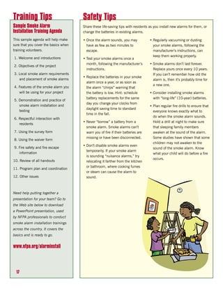 Training Tips                         Safety Tips
Sample Smoke Alarm                    Share these life-saving tips with residents as you install new alarms for them, or
Installation Training Agenda          change the batteries in existing alarms.

This sample agenda will help make     • Once the alarm sounds, you may            • Regularly vacuuming or dusting
sure that you cover the basics when     have as few as two minutes to               your smoke alarms, following the
training volunteers.                    escape.                                     manufacturer’s instructions, can
                                                                                    keep them working properly.
1. Welcome and introductions          • Test your smoke alarms once a
                                        month, following the manufacturer’s       • Smoke alarms don’t last forever.
2. Objectives of the project
                                        instructions.                               Replace yours once every 10 years.
3. Local smoke alarm requirements                                                   If you can’t remember how old the
                                      • Replace the batteries in your smoke
   and placement of smoke alarms                                                    alarm is, then it’s probably time for
                                        alarm once a year, or as soon as
                                                                                    a new one.
4. Features of the smoke alarm you      the alarm “chirps” warning that
   will be using for your project       the battery is low. Hint: schedule        • Consider installing smoke alarms
                                        battery replacements for the same           with “long-life” (10-year) batteries.
5. Demonstration and practice of
                                        day you change your clocks from
   smoke alarm installation and                                                   • Plan regular fire drills to ensure that
                                        daylight saving time to standard
   testing                                                                          everyone knows exactly what to
                                        time in the fall.
                                                                                    do when the smoke alarm sounds.
6. Respectful interaction with
                                      • Never “borrow” a battery from a             Hold a drill at night to make sure
   residents
                                        smoke alarm. Smoke alarms can’t             that sleeping family members
7. Using the survey form                warn you of fire if their batteries are     awaken at the sound of the alarm.
                                        missing or have been disconnected.          Some studies have shown that some
8. Using the waiver form
                                                                                    children may not awaken to the
                                      • Don’t disable smoke alarms even
9. Fire safety and fire escape                                                      sound of the smoke alarm. Know
                                        temporarily. If your smoke alarm
   information                                                                      what your child will do before a fire
                                        is sounding “nuisance alarms,” try
                                                                                    occurs.
10. Review of all handouts              relocating it farther from the kitchen
                                        or bathroom, where cooking fumes
11. Program plan and coordination
                                        or steam can cause the alarm to
12. Other issues                        sound.



Need help putting together a
presentation for your team? Go to
the Web site below to download
a PowerPoint presentation, used
by NFPA professionals to conduct
smoke alarm installation trainings
across the country. It covers the
basics and is ready to go.


www.nfpa.org/alarminstall




  17
 