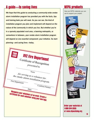A guide—to saving lives                                             NFPA products
                                                                    Here are NFPA materials you can
We hope that this guide to conducting a community-wide smoke        use to support your project.

alarm installation program has provided you with the facts, tips

and training tools you will need. As you can see, the kind of

installation program you plan and implement will depend on the

nature of the community in which you live. But whether you’re

in a sparsely populated rural area, a teeming metropolis, or

somewhere in between, your smoke alarm installation program

will depend on one essential component: your initiative. So start

planning—and saving lives—today.




                      XYZ Fire D
                                       epartmen
                                               t




      Recogniz
                e
    certifica your volunteers
             te for ea
                       ch volunt at an event. Crea
                                eer using          te
                                          your own a
                                                  logo.

                                                                    Order your materials at
                                                                    1-800-344-3555
                                                                    or www.nfpacatalog.org
                                                                                                      18
 