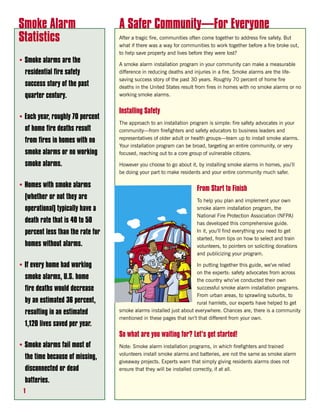 Smoke Alarm                        A Safer Community—For Everyone
Statistics                         After a tragic fire, communities often come together to address fire safety. But
                                   what if there was a way for communities to work together before a fire broke out,
                                   to help save property and lives before they were lost?
• Smoke alarms are the             A smoke alarm installation program in your community can make a measurable
  residential fire safety          difference in reducing deaths and injuries in a fire. Smoke alarms are the life-
                                   saving success story of the past 30 years. Roughly 70 percent of home fire
  success story of the past        deaths in the United States result from fires in homes with no smoke alarms or no
  quarter century.                 working smoke alarms.


                                   Installing Safety
• Each year, roughly 70 percent
                                   The approach to an installation program is simple: fire safety advocates in your
  of home fire deaths result       community—from firefighters and safety educators to business leaders and
                                   representatives of older adult or health groups—team up to install smoke alarms.
  from fires in homes with no
                                   Your installation program can be broad, targeting an entire community, or very
  smoke alarms or no working       focused, reaching out to a core group of vulnerable citizens.

  smoke alarms.                    However you choose to go about it, by installing smoke alarms in homes, you’ll
                                   be doing your part to make residents and your entire community much safer.

• Homes with smoke alarms                                             From Start to Finish
  (whether or not they are                                            To help you plan and implement your own
  operational) typically have a                                       smoke alarm installation program, the
                                                                      National Fire Protection Association (NFPA)
  death rate that is 40 to 50                                         has developed this comprehensive guide.
  percent less than the rate for                                      In it, you’ll find everything you need to get
                                                                      started, from tips on how to select and train
  homes without alarms.                                               volunteers, to pointers on soliciting donations
                                                                      and publicizing your program.

• If every home had working                                           In putting together this guide, we’ve relied
                                                                      on the experts: safety advocates from across
  smoke alarms, U.S. home                                             the country who’ve conducted their own
  fire deaths would decrease                                          successful smoke alarm installation programs.
                                                                      From urban areas, to sprawling suburbs, to
  by an estimated 36 percent,                                         rural hamlets, our experts have helped to get
  resulting in an estimated        smoke alarms installed just about everywhere. Chances are, there is a community
                                   mentioned in these pages that isn’t that different from your own.
  1,120 lives saved per year.
                                   So what are you waiting for? Let’s get started!
• Smoke alarms fail most of        Note: Smoke alarm installation programs, in which firefighters and trained
                                   volunteers install smoke alarms and batteries, are not the same as smoke alarm
  the time because of missing,
                                   giveaway projects. Experts warn that simply giving residents alarms does not
  disconnected or dead             ensure that they will be installed correctly, if at all.

  batteries.
 1
 