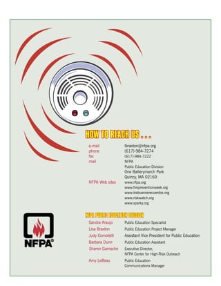 HOW TO REACH US . . .
 e-mail             lbraxton@nfpa.org
 phone              (617)-984-7274
 fax                (617)-984-7222
 mail               NFPA
                    Public Education Division
                    One Batterymarch Park
                    Quincy, MA 02169
 NFPA Web sites     www.nfpa.org
                    www.firepreventionweek.org
                    www.losbuenosrecuerdos.org
                    www.riskwatch.org
                    www.sparky.org


NFPA PUBLIC EDUCATION DIVISION
 Sandra Araujo      Public Education Specialist
 Lisa Braxton       Public Education Project Manager
 Judy Comoletti     Assistant Vice President for Public Education
 Barbara Dunn       Public Education Assistant
 Sharon Gamache     Executive Director,
                    NFPA Center for High-Risk Outreach
 Amy LeBeau         Public Education
                    Communications Manager
 
