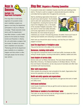 Keys to                                Step One: Organize a Planning Committee
Success                                A successful smoke alarm installation requires more than just installing smoke
                                       alarms. The key to a well-run program is advanced planning and a steering
Spotlight: Fire                        committee that has leaders from throughout the community.
Department Participation
                                       Start by identifying organizations that should
From big cities to small towns,        be part of your planning team. You’ll probably
organizers of successful smoke         want to start with representatives of the local
alarm installation projects can        fire department, including the local fire chief,
agree on one thing: fire department    head of the firefighters union, or the leader
                                       of the volunteer firefighter association. You’ll
participation is key to an effective
                                       also want to involve local safety advocates,
campaign. “People associate smoke
                                       community organizations and businesses.
alarms with fire departments,”         Remember, the more diverse the group of
says Mark Jackson, a public health     institutions you include in the planning process, the better chance you’ll have of
advisor for the Centers for Disease    reaching local residents and conducting a successful installation project.
Control and Prevention in Atlanta,
                                       Here’s who you should think about involving—and how they can make your
GA, who administers a program that     program a success:
has funded 16 states to do smoke
alarm installation and education.      Local fire department or firefighters union
                                       They are the first link to fire safety in the community.
“Partnering with the fire department
gives credibility to an installation   Businesses, including retail outlets
program and that uniform is often      From big home improvement stores to small local outfits, businesses are often
what gets people into the homes,”      willing to donate supplies, including smoke alarms, batteries, ladders and drills.
says Jackson.
                                       Local chapters of service clubs
                                       Service clubs such as Rotary International, The Lions Clubs International, 100
                                       Black Men of America, The National Coalition of 100 Black Women, The Elks
                                       Club and Kiwanis International, can be a key source of volunteers and often have
                                       connections with local businesses.

                                       Older adult organizations
                                       Older residents are among the most vulnerable to fire death. Organizations that
                                       service this population can help you reach them.

                                       Health and safety agencies and organizations
                                       Fire prevention is a key issue for organizations and agencies that work on health
                                       and safety issues.

                                       Faith-based institutions
                                       Local houses of worship can help you get the word out about your smoke alarm
                                       installation project.

                                       Electricians or members of an electricians’ union
                                       Their labor can be key (and they may be willing to donate it), especially if you are
                                       installing alarms that must be hardwired.



  3
 