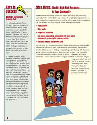 Keys to                                Step Three: Identify High-Risk Residents
Success                                                         in Your Community
                                       NFPA research consistently shows that certain populations are particularly
Spotlight: Answering a                 vulnerable to fire-related deaths and injuries. By targeting these populations in
Wake-Up Call                           your smoke alarm installation efforts, you’ll be striking a significant blow against
Fire safety advocates in Plano,        the risk of death and harm from fire. These at-risk groups include:
TX, didn’t need to do research to      • Young children
determine which of their town’s
residents were vulnerable to fire      • Older adults
death. In 2003, after 22 years         • People with disabilities
without a fire death, this town of
240,000 lost two elderly people        • Low-income communities, communities with many recent
in home fires. While the fire            immigrants from non-English speaking countries
department had been conducting         • Residents of homes with security bars
smoke alarm installations since
1996, the tragic deaths spurred        But the home of a vulnerable individual, or even an entire at-risk neighborhood,
a new effort to reach out to older     never exists in isolation, notes safety advocate Sharron Beals, the executive
adults, particularly those living      director of Beechwood on the Bay, a nonprofit agency in Quincy, MA, that serves
alone.                                 young children and older adults. “A community is at risk if it has vulnerable
                                       homes and those tend to be the homes of seniors,” says Beals, who helps
In the past, notes fire safety         coordinate a smoke alarm installation program for adults 75 and older. “If your
education coordinator Peggy Harrell,                                                           neighbor is elderly and can’t
fire department representatives                                                                get up on a ladder to check
and volunteers have targeted single                                                           the battery in his alarm,
family residences. “But both of our                                                           then you’re at risk too.
fire deaths were in apartments, so                                                           When you have vulnerable
we’re really focusing on how we can                                                          residents, you have a
reach out to apartment dwellers.”                                                            vulnerable community.”
Now, in addition to installing smoke
alarms in targeted neighborhoods
three times a year, volunteers are
also visiting apartment complexes,
leaving behind door hangers and
newsletters emblazoned with a
simple message: Make sure that
your apartment has a working
smoke alarm. “I leave my phone
number behind too,” says Harrell.
“That way, they can call me with
any questions.”




 5
 