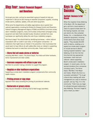 Step Four: Solicit Financial Support                                                 Keys to
                      and Donations                                                  Success
You’ve got your plan, and you’ve assembled a group of experts to help you
                                                                                     Spotlight: Business to the
implement it. But you’re still missing an essential component: supplies, including
                                                                                     Rescue
smoke alarms, batteries, ladders, drills and other equipment.                        When fire inspector Cindy Kettering
                                                                                     of the Bend, OR, fire department
While some fire departments and safety organizations rely on grants from
                                                                                     got a call from a local resident in
national organizations including the Centers for Disease Control and Prevention,
                                                                                     need of a special smoke alarm for
Federal Emergency Management Agency (FEMA) and NFPA to fund their smoke
                                                                                     the hearing impaired, she knew
alarm installation programs, many communities conduct their campaigns using
                                                                                     just what to do: She contacted
equipment and labor that’s donated locally. Donations solicited from area
                                                                                     Gentex, Inc., a manufacturer of fire
businesses can significantly defray the cost of your installation program.
                                                                                     protection equipment, including
But how to begin? You should start by identifying businesses —either national        smoke alarms that utilize visual
corporations with an outlet in your area, or home-grown companies— or                signals. “They donated $5,000
institutions that might have an interest in fire prevention. Even businesses that    worth of alarms, enabling us to
would seem to have little to do with safety often share an interest in supporting    expand our smoke alarm program
initiatives that work to make their community safer. These could include:            to include services to Bend’s
                                                                                     hearing impaired residents,” says
• Stores that sell smoke alarms or batteries                                         Kettering. It’s far from the first
Including Wal-Mart, Lowe’s, The Home Depot, True Value and other hardware,           time that she has approached
home improvement and retail outlets.                                                 businesses—both local and
                                                                                     national—about supporting
                                                                                     Bend’s smoke alarm installation
• Insurance companies with offices in your area
                                                                                     program. In recent years, she has
Ask them to consider making a donation to support the program.
                                                                                     secured donations from companies
                                                                                     including Lowe’s, The Home
• Hospitals or other healthcare organizations                                        Depot, Wal-Mart, Fred Meyer
Supporting a smoke alarm installation program complements their community
                                                                                     and Costco. What’s the trick to a
health mission.
                                                                                     successful solicitation? “Try to get
                                                                                     a face-to-face meeting with store
• Printing presses or copy shops                                                     management as a way to introduce
Approach them about donating the printing of promotional materials.                  yourself. Just say ‘Hey, I’m in the
                                                                                     community.’ That’s how you begin
• Restaurants or grocery stores                                                      to cultivate that good relationship,”
They may be interested in donating food to feed hungry volunteers.                   says Kettering. “And don’t forget to
                                                                                     send a thank you letter.”




                                                                                                                        6
 