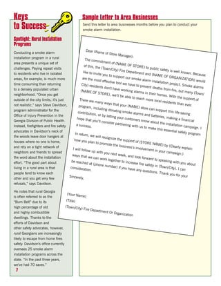 Keys                                                  Sample Letter to Area Businesses
to Success                                             Send this letter to area businesses months before you plan to conduct your
                                                       smoke alarm installation.

Spotlight: Rural Installation
Programs
                                                   Dear (Nam
Conducting a smoke alarm                                          e of Store
                                                                                Manager)
installation program in a rural                                                             :
                                                  The comm
area presents a unique set of                                   itment of
                                                                             (NAME O
                                                 of this, th                              F STORE)
challenges. Paying repeat visits                              e (Town/C                                  to public
                                                                           ity) Fire D                              safety is w
                                                like to inv                              epartmen                                 ell known
to residents who live in isolated                            ite you to                               t and (NA                              . Because
                                                                          support o                               ME OF O
areas, for example, is much more                are the m                               ur smoke                             RGANIZA
                                                            ost effecti                              alarm ins                            TION) wo
                                                                         ve tool we                              tallation p                         uld
time consuming than returning                  City) resid                              have to p                            roject. Sm
                                                            ents don’t                               revent de                             oke alarm
                                                                          have work                              aths from                             s
to a densely populated urban                  (NAME O                                    ing alarm                           fire, but m
                                                           F STORE),                                 s in their                            any (Town
neighborhood. “Once you get                                               we’ll be a                              homes. W                              /
                                                                                       ble to rea                             ith the su
outside of the city limits, it’s just        There are                                              ch more lo                            pport of
                                                           many wa                                                cal reside
                                                                       ys that yo                                            nts than e
not realistic,” says Steve Davidson,         program,                                ur (NAME                                             ver.
                                                          including                               ) store ca
program administrator for the                                         donating                                n support
                                            contributi                              smoke ala                              this life-s
                                                         on, or by                               rms and b                             aving
Office of Injury Prevention in the                                   letting yo                                atteries, m
                                           hope that                              ur custom                                 aking a fi
Georgia Division of Public Health.                       you’ll con                            ers know                                 nancial
                                                                     sider part                              about the
                                           a success                               nering wit                            installatio
Instead, firefighters and fire safety                  .                                        h us to m                             n campaig
                                                                                                             ake this e                           n. I
advocates in Davidson’s neck of                                                                                         ssential s
                                          In return,                                                                                 afety prog
                                                      we will re                                                                                ram
the woods leave door hangers at                                    cognize th
                                         how you                                  e support
houses where no one is home,                         plan to pro                               of (STORE
                                                                   mote the                                   NAME) b
and rely on a tight network of                                                   business’s                              y (Clearly
                                        I will follo                                           involveme                               explain
                                                     w up with                                               nt in your
neighbors and friends to spread                                    you next                                               campaign
                                        ways that                              week, and                                              .)
the word about the installation                      we can w                                 look forw
                                                                  ork togeth                               ard to spe
                                       be reache                               er to incre                             aking with
effort. “The good part about                       d at (pho                                ase fire sa                               you abou
                                                               ne numbe                                    fety in (To                          t
living in a rural area is that         considera                             r) if you h                               wn/City).
                                                  tion.                                   ave any q                                I can
                                                                                                        uestions.
people tend to know each                                                                                           Thank yo
                                      Sincerely,                                                                               u for your
other and you get very few
refusals,” says Davidson.

He notes that rural Georgia
                                      (Your Nam
is often referred to as the                      e)
“Burn Belt” due to its               (Title)
high percentage of old              (Town/Cit
                                              y) Fire De
                                                        partment
and highly combustible                                           Or Organiz
                                                                           ation
dwellings. Thanks to the
efforts of Davidson and
other safety advocates, however,
rural Georgians are increasingly
likely to escape from home fires
safely. Davidson’s office currently
oversees 25 smoke alarm
installation programs across the
state. “In the past three years,
we’ve had 70 saves.”
 7
 