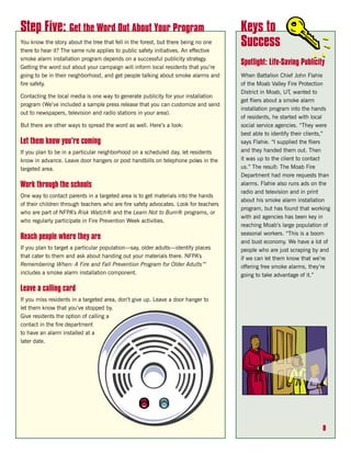 Step Five: Get the Word Out About Your Program                                        Keys to
You know the story about the tree that fell in the forest, but there being no one
there to hear it? The same rule applies to public safety initiatives. An effective
                                                                                      Success
smoke alarm installation program depends on a successful publicity strategy.
                                                                                      Spotlight: Life-Saving Publicity
Getting the word out about your campaign will inform local residents that you’re
going to be in their neighborhood, and get people talking about smoke alarms and      When Battalion Chief John Flahie
fire safety.                                                                          of the Moab Valley Fire Protection
                                                                                      District in Moab, UT, wanted to
Contacting the local media is one way to generate publicity for your installation
                                                                                      get fliers about a smoke alarm
program (We’ve included a sample press release that you can customize and send
                                                                                      installation program into the hands
out to newspapers, television and radio stations in your area).
                                                                                      of residents, he started with local
But there are other ways to spread the word as well. Here’s a look:                   social service agencies. “They were
                                                                                      best able to identify their clients,”
Let them know you’re coming                                                           says Flahie. “I supplied the fliers
If you plan to be in a particular neighborhood on a scheduled day, let residents      and they handed them out. Then
know in advance. Leave door hangers or post handbills on telephone poles in the       it was up to the client to contact
targeted area.                                                                        us.” The result: The Moab Fire
                                                                                      Department had more requests than
Work through the schools                                                              alarms. Flahie also runs ads on the
                                                                                      radio and television and in print
One way to contact parents in a targeted area is to get materials into the hands
                                                                                      about his smoke alarm installation
of their children through teachers who are fire safety advocates. Look for teachers
                                                                                      program, but has found that working
who are part of NFPA’s Risk Watch® and the Learn Not to Burn® programs, or
                                                                                      with aid agencies has been key in
who regularly participate in Fire Prevention Week activities.
                                                                                      reaching Moab’s large population of
                                                                                      seasonal workers. “This is a boom
Reach people where they are
                                                                                      and bust economy. We have a lot of
If you plan to target a particular population—say, older adults—identify places       people who are just scraping by and
that cater to them and ask about handing out your materials there. NFPA’s             if we can let them know that we’re
Remembering When: A Fire and Fall Prevention Program for Older Adults™                offering free smoke alarms, they’re
includes a smoke alarm installation component.                                        going to take advantage of it.”

Leave a calling card
If you miss residents in a targeted area, don’t give up. Leave a door hanger to
let them know that you’ve stopped by.
Give residents the option of calling a
contact in the fire department
to have an alarm installed at a
later date.




                                                                                                                       8
 