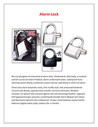 Alarm Lock 
We are bourgeois of every kind of alarm locks. Hardened Zn alloy body, a hundred 
and ten sound unit Alarm Padlock, Alarm underneath water, waterproof Auto-alarming 
system &amp; protection system may be used afraid or while not alarm. 
Three tone alarm Automatic reset, Anti-muffle style, Hot processed hardened 
chrome steel &amp; opposed twist shackle, Corrosion Resistant, Weather 
resistant, Ice Spray Proof resistant against salt and exhausting weather. opposed 
Drill opposed bumper prevents scratching Removable Alarm Module twin Shock 
and Movement detector Key mobilization Tamper proof batteries twelve button 
batteries (digital watch style), battery life: vi months 
