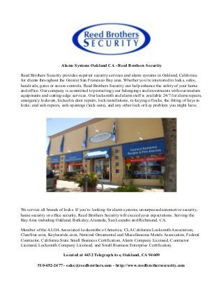 Alarm Systems Oakland CA - Reed Brothers Security

Reed Brothers Security provides superior security services and alarm systems in Oakland, California
for clients throughout the Greater San Francisco Bay area. Whether you’re interested in locks, safes,
hand rails, gates or access controls, Reed Brothers Security can help enhance the safety of your home
and office. Our company is committed to protecting your belongings and investments with our modern
equipments and cutting-edge services. Our locksmith and alarm staff is available 24/7 for alarm repairs,
emergency lockouts, kicked in door repairs, lock installations, re-keying of locks, the fitting of keys to
locks, and safe repairs, safe openings (lock outs), and any other lock or key problem you might have.




We service all brands of locks. If you’re looking for alarm systems, unsurpassed automotive security,
home security or office security, Reed Brothers Security will exceed your expectations. Serving the
Bay Area including Oakland, Berkeley, Alameda, San Leandro and Richmond, CA.

Member of the ALOA Associated Locksmiths of America, CLA California Locksmith Association,
ClearStar.com, Keylessride.com, National Ornamental and Miscellaneous Metals Association, Federal
Contractor, California State Small Business Certification, Alarm Company Licensed, Contractor
Licensed, Locksmith Company Licensed, and Small Business Enterprise Certification.

                         Located at 4432 Telegraph Ave, Oakland, CA 94609

          510-652-2477 - sales@reedbrothers.com - http://www.reedbrotherssecurity.com
 