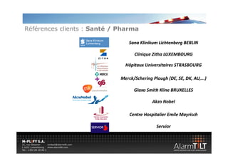Références clients : Santé / Pharma

                                 Sana Klinikum Lichtenberg BERLIN
                                 Sana Klinikum Lichtenberg BERLIN

                                   Clinique Zitha LUXEMBOURG

                               Hôpitaux Universitaires STRASBOURG

                             Merck/Schering Plough (DE, SE, DK, AU,...)
                                  /       g     g ( , , , , )

                                   Glaxo Smith Kline BRUXELLES

                                            Akzo Nobel

                                 Centre Hospitalier Emile Mayrisch

                                              Servior 
 