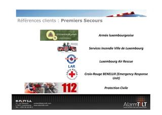 Références clients : Premiers Secours


                                     Armée luxembourgeoise


                               Services Incendie Ville de Luxembourg


                                      Luxembourg Air Rescue


                             Croix‐
                             Croix‐Rouge BENELUX (Emergency Response 
                                              Unit)

                                         Protection Civile
 