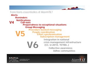 Fonctions essentielles d’AlarmTILT
Alerts
    Reminders
     Notifications
V4      Call-outs
           Preparedness to exceptional situations
               p                p
             Group Messaging
                 Procedure backed messaging

     V5             People coordination
                       p
                       Effort synchronisation
                          Subscription management
                             Integration in national
                                  g


             V6
              6
                             crisis management infrastructure
                              (CC, U-2010, TETRA..)
                                  Collective awareness
                                      Adhoc communities
 
