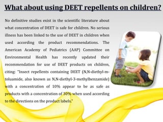 No definitive studies exist in the scientific literature about
what concentration of DEET is safe for children. No serious
illness has been linked to the use of DEET in children when
used according the product recommendations. The
American Academy of Pediatrics (AAP) Committee on
Environmental Health has recently updated their
recommendation for use of DEET products on children,
citing: "Insect repellents containing DEET (N,N-diethyl-m-
toluamide, also known as N,N-diethyl-3-methylbenzamide)
with a concentration of 10% appear to be as safe as
products with a concentration of 30% when used according
to the directions on the product labels."
 