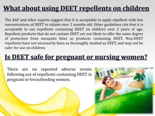 There are no reported adverse events
following use of repellents containing DEET in
pregnant or breastfeeding women.
The AAP and other experts suggest that it is acceptable to apply repellent with low
concentrations of DEET to infants over 2 months old. Other guidelines cite that it is
acceptable to use repellents containing DEET on children over 2 years of age.
Repellent products that do not contain DEET are not likely to offer the same degree
of protection from mosquito bites as products containing DEET. Non-DEET
repellents have not necessarily been as thoroughly studied as DEET, and may not be
safer for use on children.
 