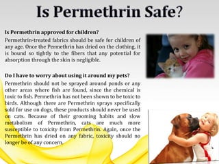 Is Permethrin approved for children?
Permethrin-treated fabrics should be safe for children of
any age. Once the Permethrin has dried on the clothing, it
is bound so tightly to the fibers that any potential for
absorption through the skin is negligible.
Do I have to worry about using it around my pets?
Permethrin should not be sprayed around ponds or any
other areas where fish are found, since the chemical is
toxic to fish. Permethrin has not been shown to be toxic to
birds. Although there are Permethrin sprays specifically
sold for use on dogs, these products should never be used
on cats. Because of their grooming habits and slow
metabolism of Permethrin, cats are much more
susceptible to toxicity from Permethrin. Again, once the
Permethrin has dried on any fabric, toxicity should no
longer be of any concern.
 