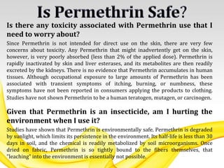 Is there any toxicity associated with Permethrin use that I
need to worry about?
Since Permethrin is not intended for direct use on the skin, there are very few
concerns about toxicity. Any Permethrin that might inadvertently get on the skin,
however, is very poorly absorbed (less than 2% of the applied dose). Permethrin is
rapidly inactivated by skin and liver esterases, and its metabolites are then readily
excreted by the kidneys. There is no evidence that Permethrin accumulates in human
tissues. Although occupational exposure to large amounts of Permethrin has been
associated with transient symptoms of itching, burning, or numbness, these
symptoms have not been reported in consumers applying the products to clothing.
Studies have not shown Permethrin to be a human teratogen, mutagen, or carcinogen.
Given that Permethrin is an insecticide, am I hurting the
environment when I use it?
Studies have shown that Permethrin is environmentally safe. Permethrin is degraded
by sunlight, which limits its persistence in the environment. Its half-life is less than 30
days in soil, and the chemical is readily metabolized by soil microorganisms. Once
dried on fabric, Permethrin is so tightly bound to the fibers themselves, that
"leaching" into the environment is essentially not possible.
 