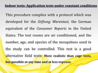 This procedure complies with a protocol which was
developed for the Stiftung Warentest, the German
equivalent of the Consumer Reports in the United
States. The test rooms are air conditioned, and the
number, age, and species of the mosquitoes used in
the study can be controlled. This test is a good
alternative field tests: More realistic than cage tests,
but possible at any time and at less expense.
 