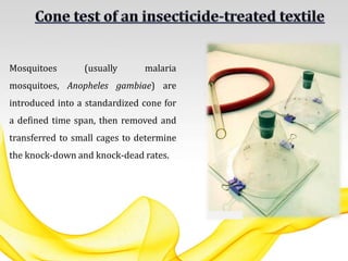 Mosquitoes (usually malaria
mosquitoes, Anopheles gambiae) are
introduced into a standardized cone for
a defined time span, then removed and
transferred to small cages to determine
the knock-down and knock-dead rates.
 