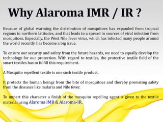 Because of global warming the distribution of mosquitoes has expanded from tropical
regions to northern latitudes, and that leads to a spread in sources of viral infection from
mosquitoes. Especially, the West Nile fever virus, which has infected many people around
the world recently, has become a big issue.
To ensure our security and safety from the future hazards, we need to equally develop the
technology for our protection. With regard to textiles, the protective textile field of the
smart textiles has to fulfill this requirement.
A Mosquito repellent textile is one such textile product.
It protects the human beings from the bite of mosquitoes and thereby promising safety
from the diseases like malaria and Nile fever.
To impart this character a finish of the mosquito repelling agent is given to the textile
material using Alaroma IMR & Alaroma-IR.
 