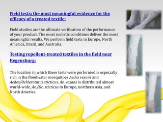 Field tests: the most meaningful evidence for the
efficacy of a treated textile:
Field studies are the ultimate verification of the performance
of your product. The most realistic conditions deliver the most
meaningful results. We perform field tests in Europe, North
America, Brazil, and Australia.
Testing repellent-treated textiles in the field near
Regensburg:
The location in which these tests were performed is especially
rich in the floodwater mosquitoes Aedes vexans and
Aedes/Ochlerotatus sticticus. Ae. vexans is distributed almost
world-wide, Ae./Oc. sticticus in Europe, northern Asia, and
North America.
 
