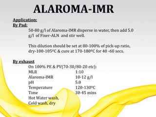 Application:
By Pad:
50-80 g/l of Alaroma-IMR disperse in water, then add 5.0
g/l of Fixer-ALN and stir well.
This dilution should be set at 80-100% of pick-up ratio,
dry-100-105ºC & cure at 170-180ºC for 40 -60 secs.
By exhaust
On 100% PE & PV(70-30/80-20 etc):
MLR 1:10
Alaroma-IMR 10-12 g/l
pH 5.0
Temperature 120-130ºC
Time 30-45 mins
Hot Water wash,
Cold wash, dry
 