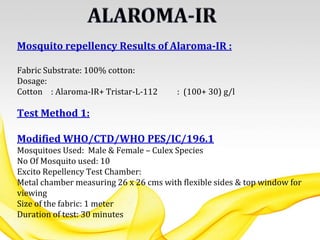 Mosquito repellency Results of Alaroma-IR :
Fabric Substrate: 100% cotton:
Dosage:
Cotton : Alaroma-IR+ Tristar-L-112 : (100+ 30) g/l
Test Method 1:
Modified WHO/CTD/WHO PES/IC/196.1
Mosquitoes Used: Male & Female – Culex Species
No Of Mosquito used: 10
Excito Repellency Test Chamber:
Metal chamber measuring 26 x 26 cms with flexible sides & top window for
viewing
Size of the fabric: 1 meter
Duration of test: 30 minutes
 