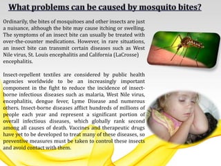Ordinarily, the bites of mosquitoes and other insects are just
a nuisance, although the bite may cause itching or swelling.
The symptoms of an insect bite can usually be treated with
over-the-counter medications. However, in rare situations,
an insect bite can transmit certain diseases such as West
Nile virus, St. Louis encephalitis and California (LaCrosse)
encephalitis.
Insect-repellent textiles are considered by public health
agencies worldwide to be an increasingly important
component in the fight to reduce the incidence of insect-
borne infectious diseases such as malaria, West Nile virus,
encephalitis, dengue fever, Lyme Disease and numerous
others. Insect-borne diseases afflict hundreds of millions of
people each year and represent a significant portion of
overall infectious diseases, which globally rank second
among all causes of death. Vaccines and therapeutic drugs
have yet to be developed to treat many of these diseases, so
preventive measures must be taken to control these insects
and avoid contact with them.
 