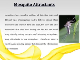 Mosquitoes have complex methods of detecting hosts and
different types of mosquitoes react to different stimuli. Most
mosquitoes are active at dawn and dusk, but there are also
mosquitoes that seek hosts during the day. You can avoid
being bitten by making sure you aren't attracting mosquitoes,
using attractants to lure mosquitoes elsewhere, using a
repellent, and avoiding actions that diminish the effectiveness
of the repellent.
 