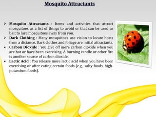  Mosquito Attractants : Items and activities that attract
mosquitoes as a list of things to avoid or that can be used as
bait to lure mosquitoes away from you.
 Dark Clothing : Many mosquitoes use vision to locate hosts
from a distance. Dark clothes and foliage are initial attractants.
 Carbon Dioxide : You give off more carbon dioxide when you
are hot or have been exercising. A burning candle or other fire
is another source of carbon dioxide.
 Lactic Acid : You release more lactic acid when you have been
exercising or after eating certain foods (e.g., salty foods, high-
potassium foods).
 