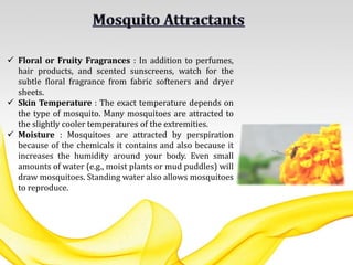  Floral or Fruity Fragrances : In addition to perfumes,
hair products, and scented sunscreens, watch for the
subtle floral fragrance from fabric softeners and dryer
sheets.
 Skin Temperature : The exact temperature depends on
the type of mosquito. Many mosquitoes are attracted to
the slightly cooler temperatures of the extremities.
 Moisture : Mosquitoes are attracted by perspiration
because of the chemicals it contains and also because it
increases the humidity around your body. Even small
amounts of water (e.g., moist plants or mud puddles) will
draw mosquitoes. Standing water also allows mosquitoes
to reproduce.
 