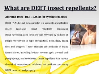Alaroma-IMR: DEET BASED for synthetic fabrics
DEET (N,N-diethyl-m-toluamide) is a versatile and effective
insect repellent. Insect repellents containing
DEET have been used for more than 40 years by millions of
people worldwide to repel mosquitoes, ticks, fleas, biting
flies and chiggers. These products are available in many
formulations, including lotions, creams, gels, aerosol and
pump sprays, and towelettes. Insect repellents can reduce
the risk of mosquito and tick bites, but products containing
DEET must be used properly.
 