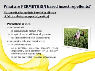 Alaroma-IR (Permethrin based-For all type
of fabric substrates especially cotton)
• Permethrin is used:
as an insecticide
– in agriculture, to protect crops
– in agriculture, to kill livestock parasites
– for industrial/domestic insect control
as an insect repellent or insect screen
– in timber treatment
– as a personal protective measure (cloth
impregnant, used primarily for US military
uniforms and mosquito nets)
– in pet flea preventative collars or treatment.
 