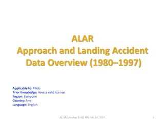 ALAR
Approach and Landing Accident
Data Overview (1980–1997)
Applicable to: Pilots
Prior Knowledge: Have a valid license
Region: Everyone
Country: Any
Language: English
ALAR Develop: EAQ RO Feb. 18, 2015 1
 