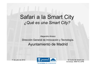 Safari a la Smart City
                 ¿Qué es una Smart City?


                             Alejandro Arranz
              Dirección General de Innovación y Tecnología.
                      Ayuntamiento de Madrid



11 de julio de 2012                                   IV Curso de Verano de
                                                    la Granja. AMETIC-UPM
 