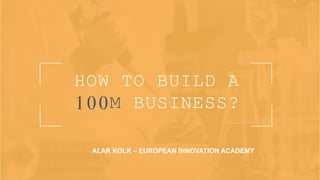 HOW TO BUILD A
100M BUSINESS?
ALAR KOLK – EUROPEAN INNOVATION ACADEMY
 