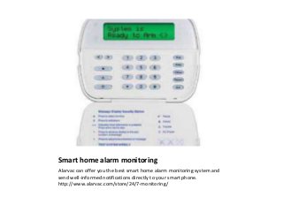 Smart home alarm monitoring
Alarvac can offer you the best smart home alarm monitoring system and
send well-informed notifications directly to your smart phone.
http://www.alarvac.com/store/24/7-monitoring/
 