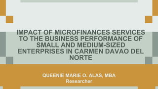 IMPACT OF MICROFINANCES SERVICES
TO THE BUSINESS PERFORMANCE OF
SMALL AND MEDIUM-SIZED
ENTERPRISES IN CARMEN DAVAO DEL
NORTE
QUEENIE MARIE O. ALAS, MBA
Researcher
 