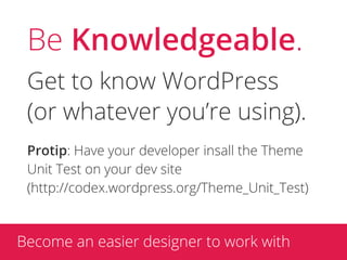 Be Knowledgeable.
 Get to know WordPress
 (or whatever you’re using).
 Protip: Have your developer insall the Theme
 Unit Test on your dev site
 (http://codex.wordpress.org/Theme_Unit_Test)



Become an easier designer to work with
 