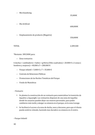 40	
  
	
  
− Merchandising	
   	
   	
   	
   	
   	
   	
   	
   	
  
	
   	
   	
   	
   	
   	
   	
   	
   	
   35,000€	
  
	
  
− Ola	
  Artificial	
   	
   	
   	
   	
   	
   	
   	
   	
   	
  
	
   	
   	
   	
   	
   	
   	
   	
   	
   600,000€	
  
	
  
− Emplazamiento	
  de	
  producto	
  (Megatrix)	
   	
   	
   	
   	
   	
  
	
   	
   	
   	
   	
   	
   	
   	
   	
   350,000€	
  
	
  
TOTAL	
   	
   	
   	
   	
   	
   	
   	
   	
   2,389,500	
  
	
  
*Restante:	
  389,500€	
  para:	
  
− Zona	
  vestuarios	
  
6	
  duchas	
  +	
  cambiadores	
  +	
  baños	
  +	
  griferia	
  (50m	
  cuadrados)	
  =	
  20.000	
  €	
  x	
  2	
  zonas	
  (	
  
hombres	
  y	
  mujeres)	
  =	
  40.000	
  x7	
  =	
  280.000	
  €	
  
− Parque	
  infantil	
  =	
  5.000	
  €	
  x	
  7	
  =	
  35.000	
  €	
  
− Contrato	
  de	
  Relaciones	
  Públicas	
  
− Promociones	
  de	
  las	
  Noches	
  Temáticas	
  del	
  Parque	
  
− Fondo	
  de	
  Maniobras	
  
	
  
	
  -­‐	
  Vestuario	
  
• Se	
  plantea	
  la	
  construcción	
  de	
  un	
  vestuario	
  para	
  materializar	
  la	
  transición	
  de	
  
Aqualive	
  a	
  Aquanight.	
  Los	
  vestuarios	
  disponen	
  de	
  una	
  zona	
  de	
  taquillas	
  
donde	
  los	
  usuarios	
  pueden	
  dejar	
  sus	
  enseres	
  personales,	
  para	
  poder	
  
cambiarse	
  más	
  tarde	
  y	
  alargar	
  su	
  estancia	
  en	
  el	
  parque,	
  en	
  la	
  zona	
  Lounge.	
  
• Se	
  facilitará	
  el	
  acceso	
  a	
  la	
  zona	
  de	
  ducha,	
  aseo	
  y	
  descanso,	
  para	
  que	
  el	
  cliente	
  
pueda	
  sentirse	
  cómodo,	
  haciendo	
  mas	
  duradera	
  su	
  estancia	
  en	
  el	
  centro.	
  
	
  
-­‐	
  Parque	
  Infantil	
  
 